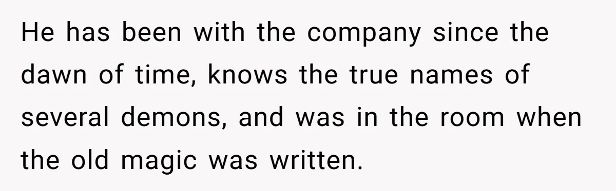 He has been with the company since the dawn of time, knows the true names of several demons, and was in the room when the old magic was written.