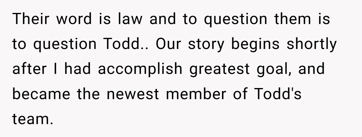 Their word is law and to question them is to question Todd.. Our story begins shortly after I had accomplish greatest goal, and became the newest member of Todd's team.