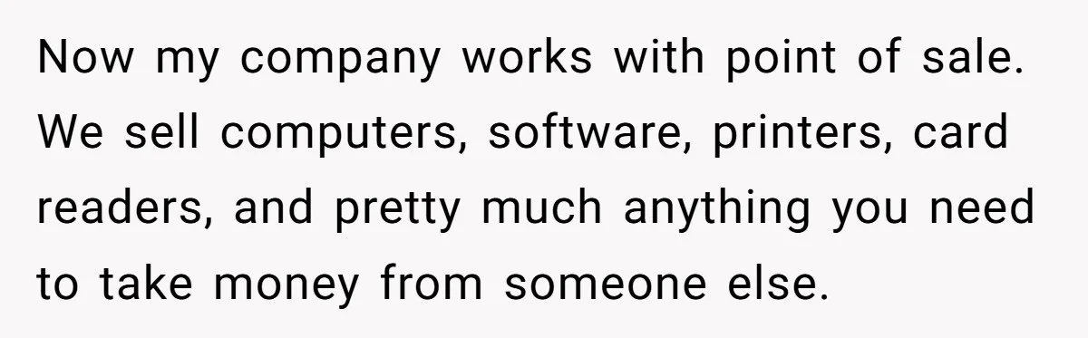 Now my company works with point of sale. We sell computers, software, printers, card readers, and pretty much anything you need to take money from someone else.
