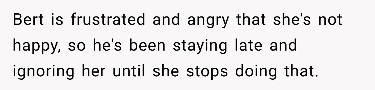 Bert is frustrated and angry that she's not happy, so he's been staying late and ignoring her until she stops doing that.