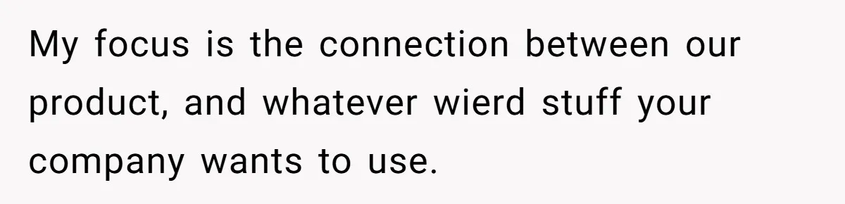 My focus is the connection between our product, and whatever wierd stuff your company wants to use.