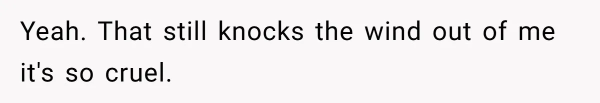Yeah. That still knocks the wind out of me it's so cruel.