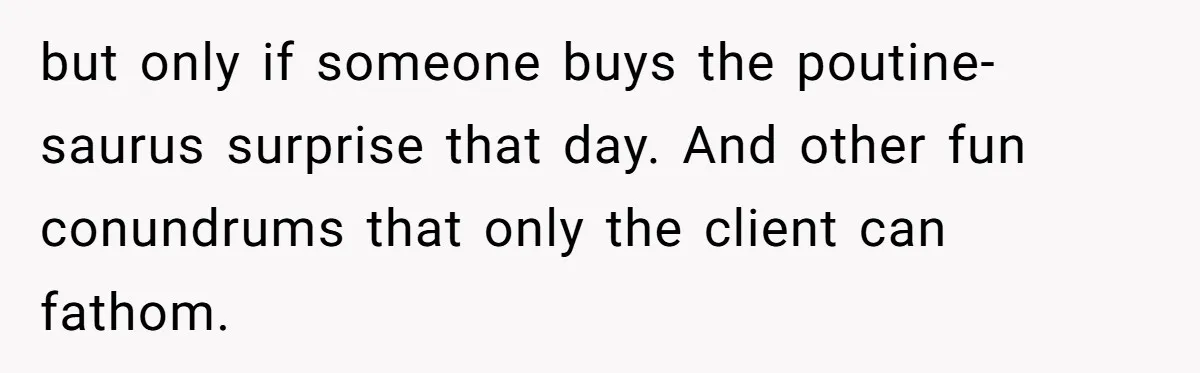 but only if someone buys the poutine-saurus surprise that day. And other fun conundrums that only the client can fathom.