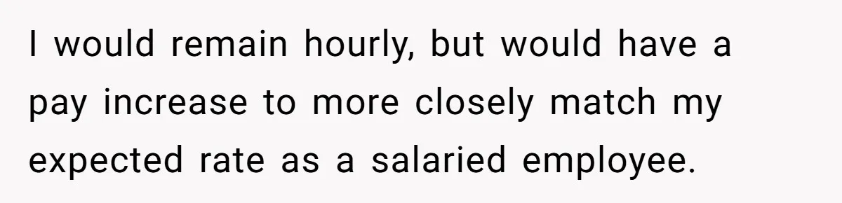 I would remain hourly, but would have a pay increase to more closely match my expected rate as a salaried employee.