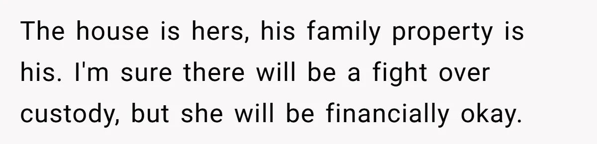 The house is hers, his family property is his. I'm sure there will be a fight over custody, but she will be financially okay.