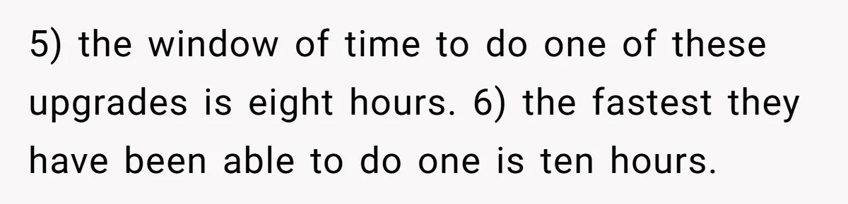 5) the window of time to do one of these upgrades is eight hours. 6) the fastest they have been able to do one is ten hours.