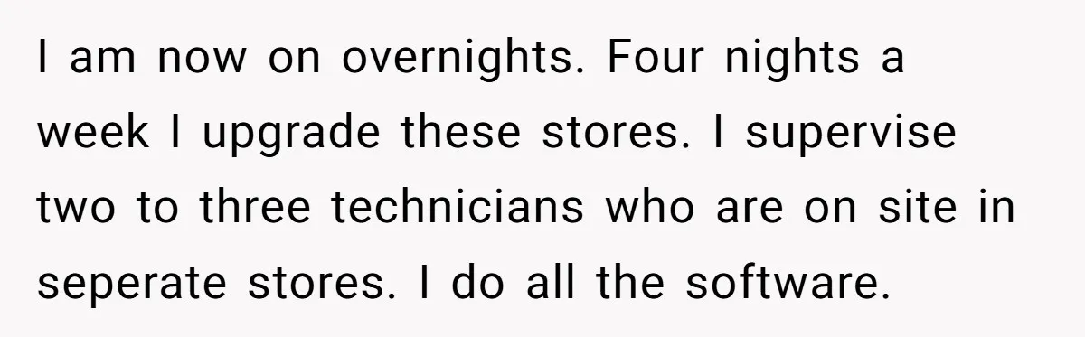 I am now on overnights. Four nights a week I upgrade these stores. I supervise two to three technicians who are on site in seperate stores. I do all the...