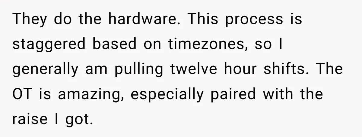 They do the hardware. This process is staggered based on timezones, so I generally am pulling twelve hour shifts. The OT is amazing, especially paired with the raise I got.