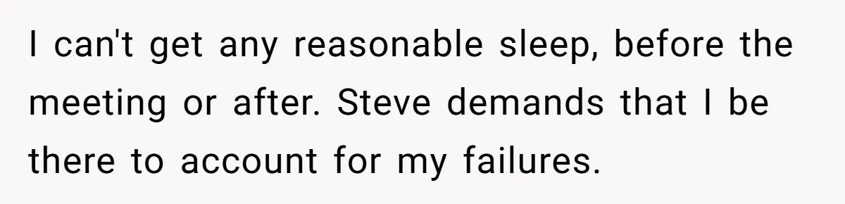 I can't get any reasonable sleep, before the meeting or after. Steve demands that I be there to account for my failures.