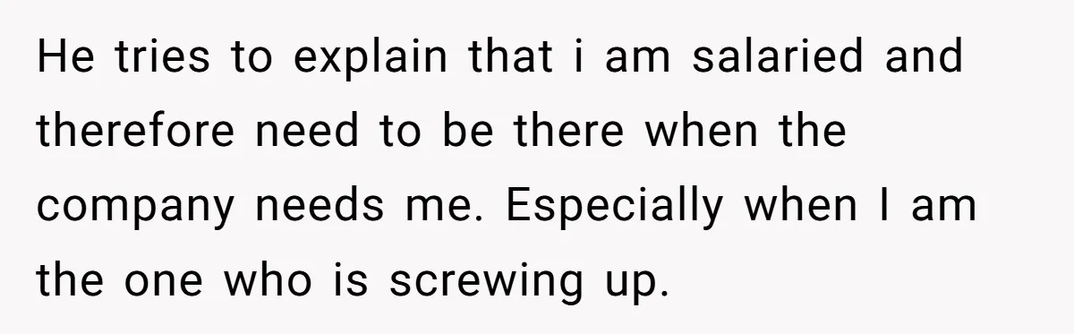 He tries to explain that i am salaried and therefore need to be there when the company needs me. Especially when I am the one who is screwing up.