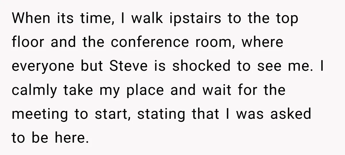 When its time, I walk ipstairs to the top floor and the conference room, where everyone but Steve is shocked to see me. I calmly take my place and wait...