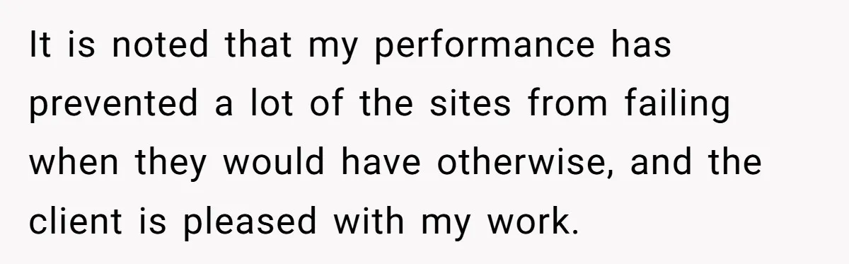 It is noted that my performance has prevented a lot of the sites from failing when they would have otherwise, and the client is pleased with my work.