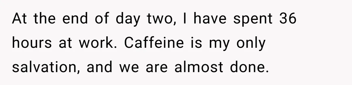 At the end of day two, I have spent 36 hours at work. Caffeine is my only salvation, and we are almost done.