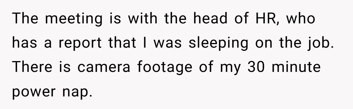 The meeting is with the head of HR, who has a report that I was sleeping on the job. There is camera footage of my 30 minute power nap.