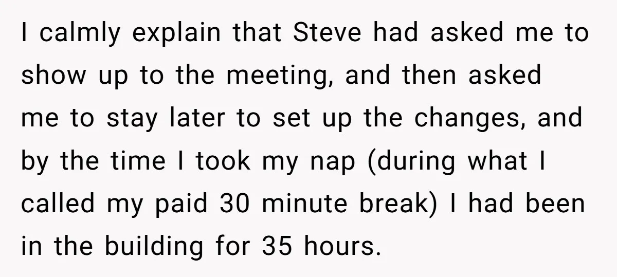 I calmly explain that Steve had asked me to show up to the meeting, and then asked me to stay later to set up the changes, and by the time...
