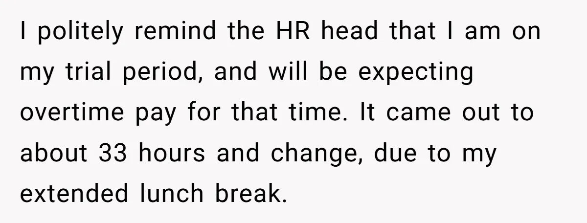 I politely remind the HR head that I am on my trial period, and will be expecting overtime pay for that time. It came out to about 33 hours and...
