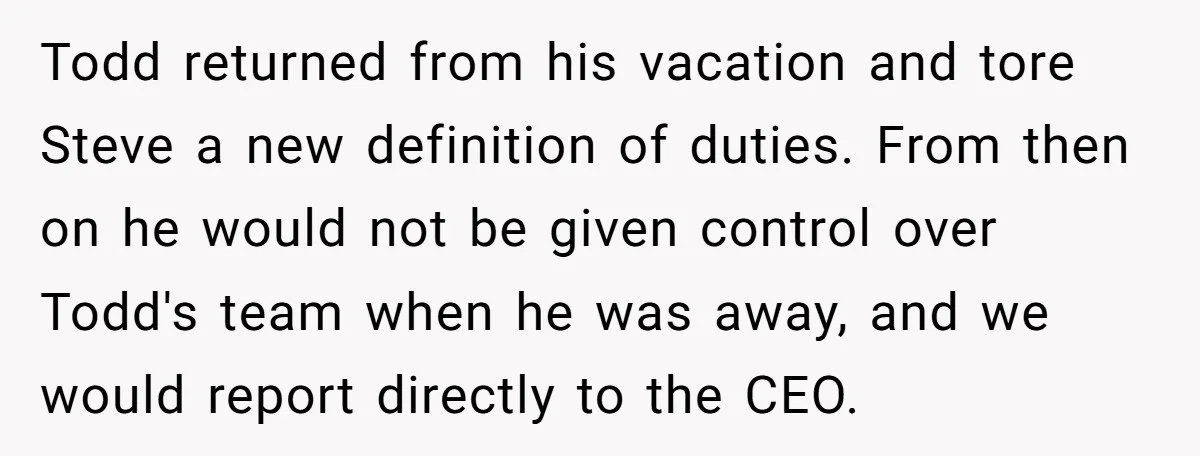 Todd returned from his vacation and tore Steve a new definition of duties. From then on he would not be given control over Todd's team when he was away, and...