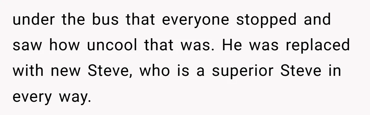 under the bus that everyone stopped and saw how uncool that was. He was replaced with new Steve, who is a superior Steve in every way.