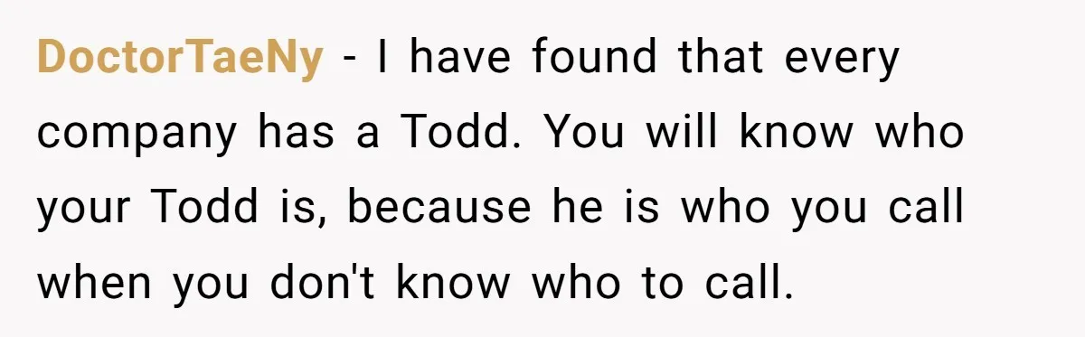 DoctorTaeNy − I have found that every company has a Todd. You will know who your Todd is, because he is who you call when you don't know who to...