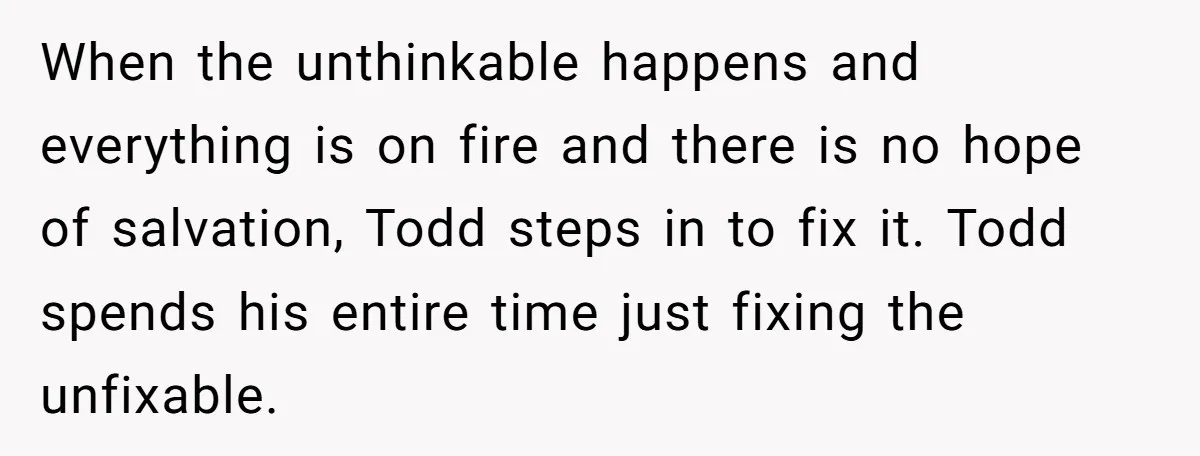 When the unthinkable happens and everything is on fire and there is no hope of salvation, Todd steps in to fix it. Todd spends his entire time just fixing the...