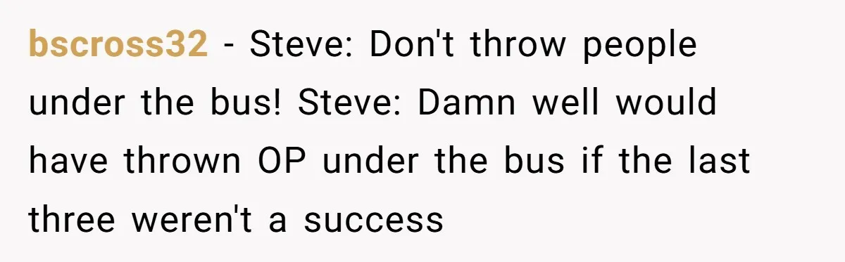 bscross32 − Steve: Don't throw people under the bus! Steve: Damn well would have thrown OP under the bus if the last three weren't a success