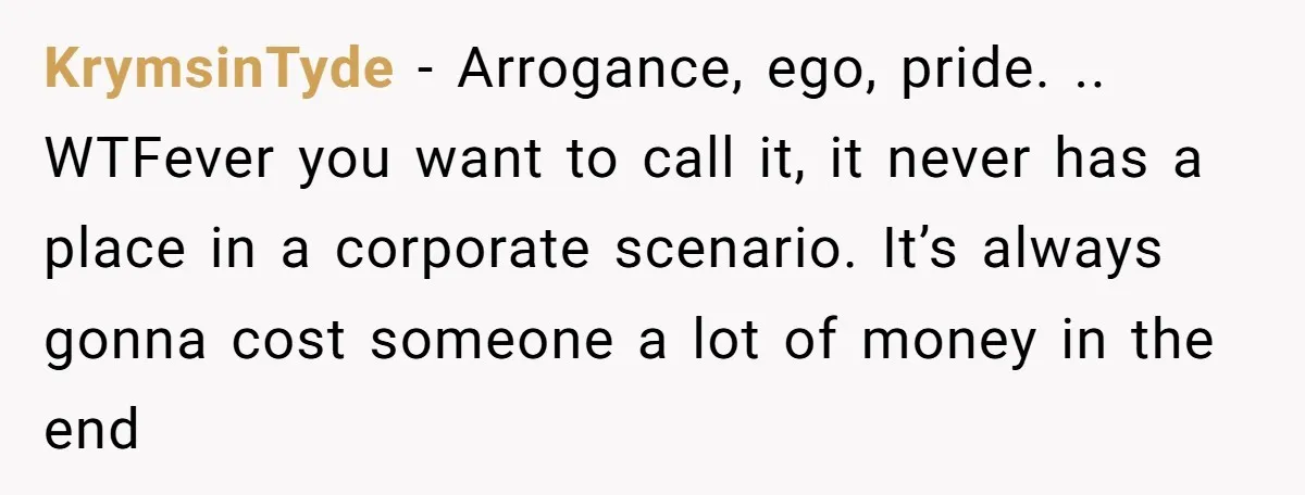 KrymsinTyde − Arrogance, ego, pride. .. WTFever you want to call it, it never has a place in a corporate scenario. It’s always gonna cost someone a lot of money...