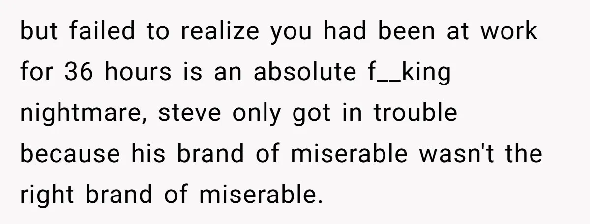 but failed to realize you had been at work for 36 hours is an absolute f__king nightmare, steve only got in trouble because his brand of miserable wasn't the right...