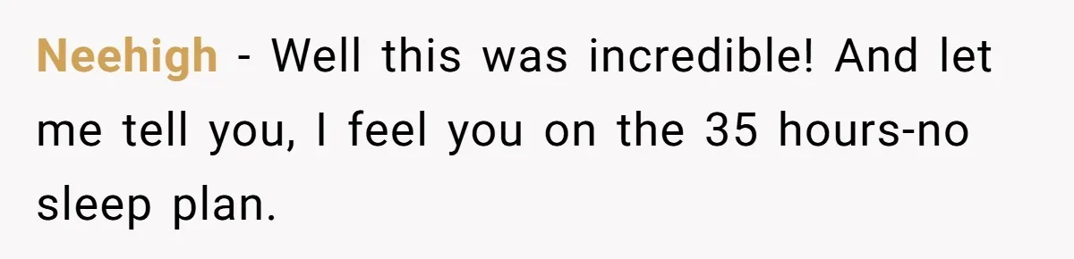 Neehigh − Well this was incredible! And let me tell you, I feel you on the 35 hours-no sleep plan.