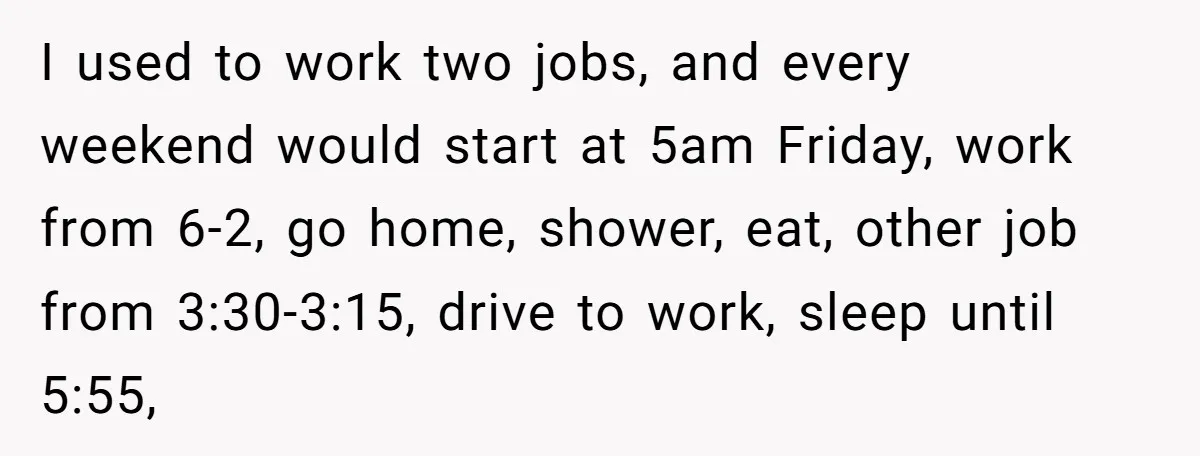 I used to work two jobs, and every weekend would start at 5am Friday, work from 6-2, go home, shower, eat, other job from 3:30-3:15, drive to work, sleep until...