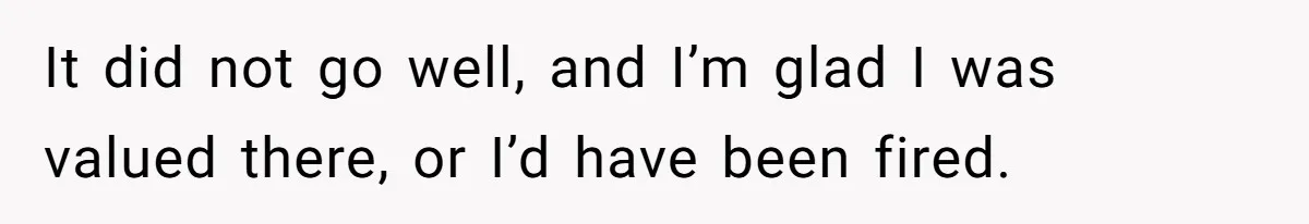 It did not go well, and I’m glad I was valued there, or I’d have been fired.