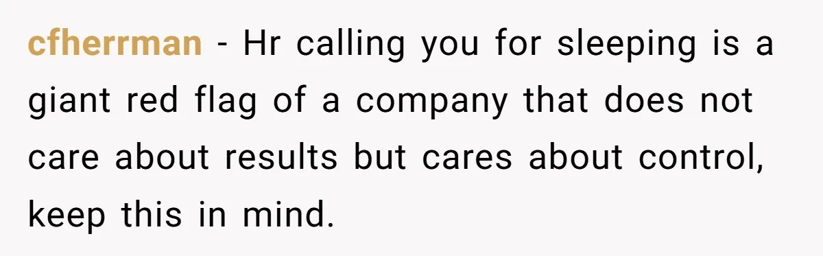 cfherrman − Hr calling you for sleeping is a giant red flag of a company that does not care about results but cares about control, keep this in mind.