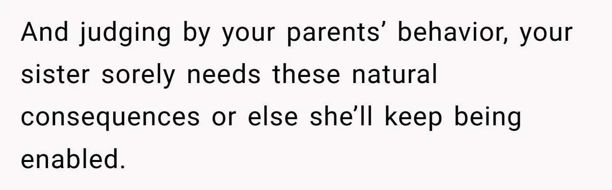 And judging by your parents’ behavior, your sister sorely needs these natural consequences or else she’ll keep being enabled.
