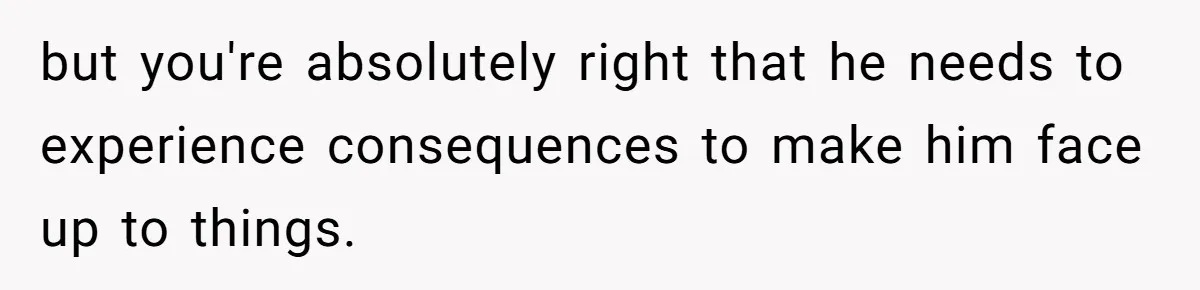 but you're absolutely right that he needs to experience consequences to make him face up to things.