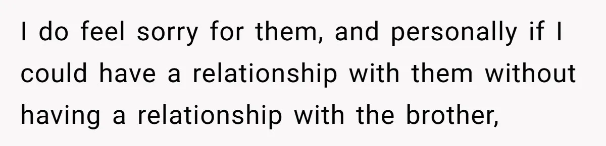 I do feel sorry for them, and personally if I could have a relationship with them without having a relationship with the brother,