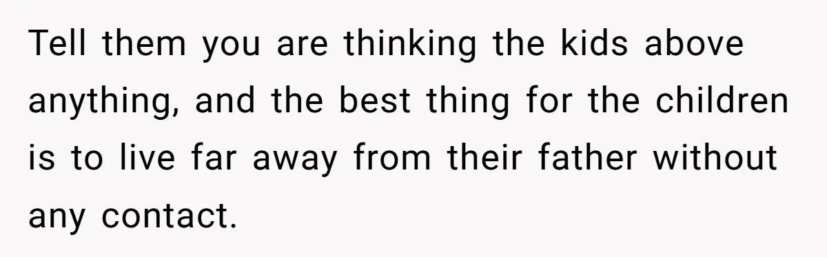 Tell them you are thinking the kids above anything, and the best thing for the children is to live far away from their father without any contact.