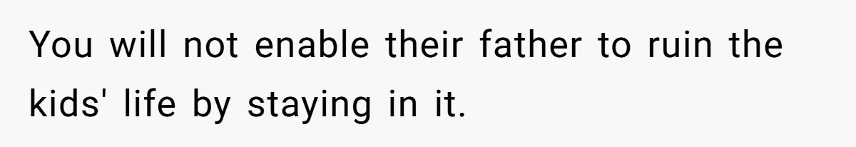 You will not enable their father to ruin the kids' life by staying in it.