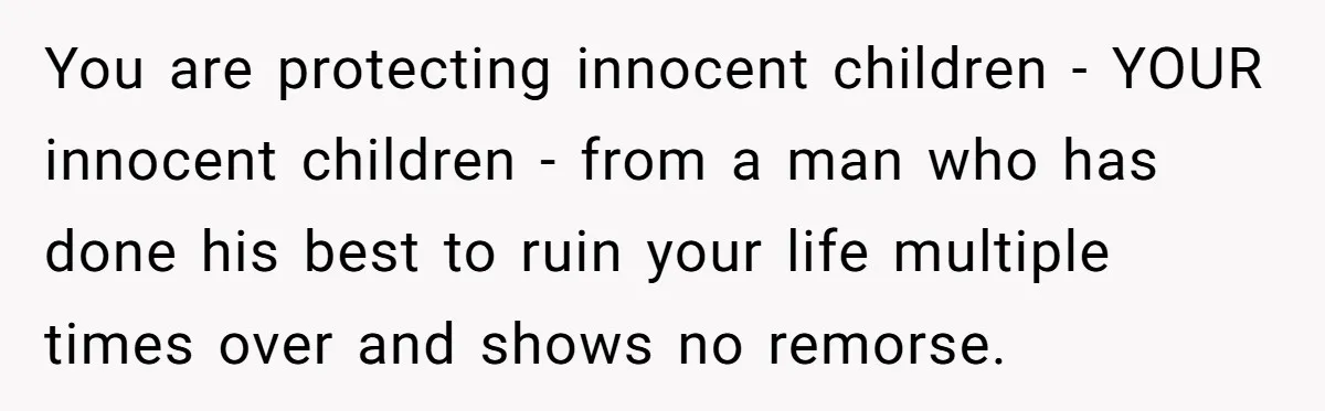 You are protecting innocent children - YOUR innocent children - from a man who has done his best to ruin your life multiple times over and shows no remorse.