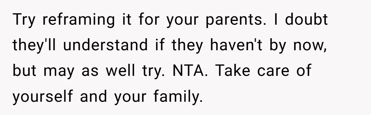 Try reframing it for your parents. I doubt they'll understand if they haven't by now, but may as well try. NTA. Take care of yourself and your family.