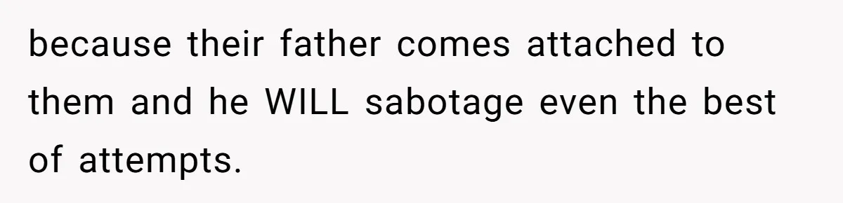 because their father comes attached to them and he WILL sabotage even the best of attempts.
