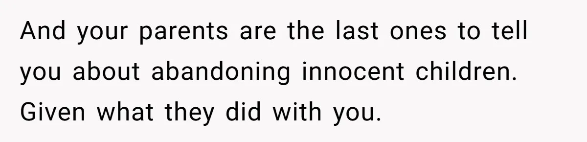 And your parents are the last ones to tell you about abandoning innocent children. Given what they did with you.