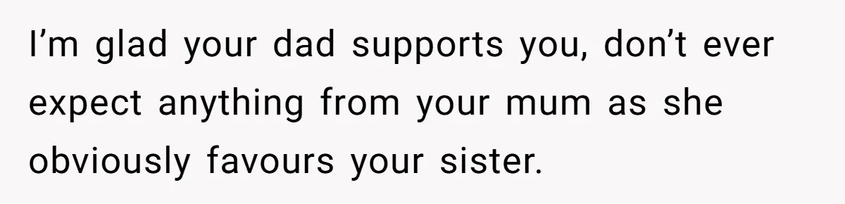 I’m glad your dad supports you, don’t ever expect anything from your mum as she obviously favours your sister.