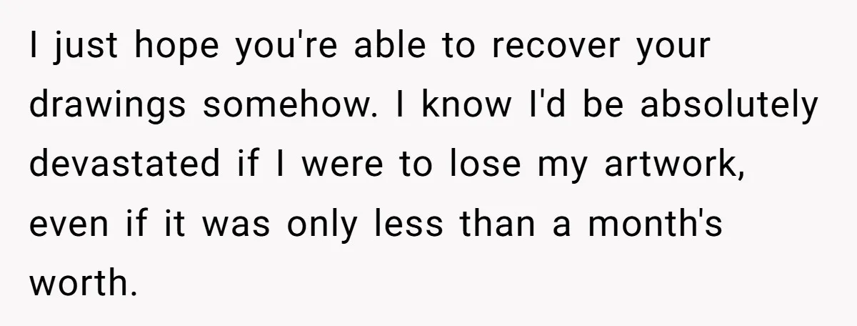 I just hope you're able to recover your drawings somehow. I know I'd be absolutely devastated if I were to lose my artwork, even if it was only less than...