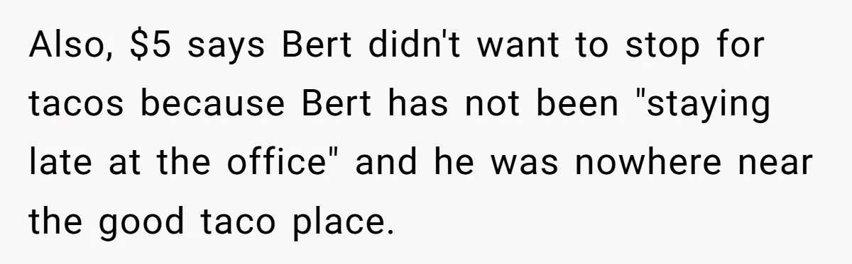 Also, $5 says Bert didn't want to stop for tacos because Bert has not been "staying late at the office" and he was nowhere near the good taco place.