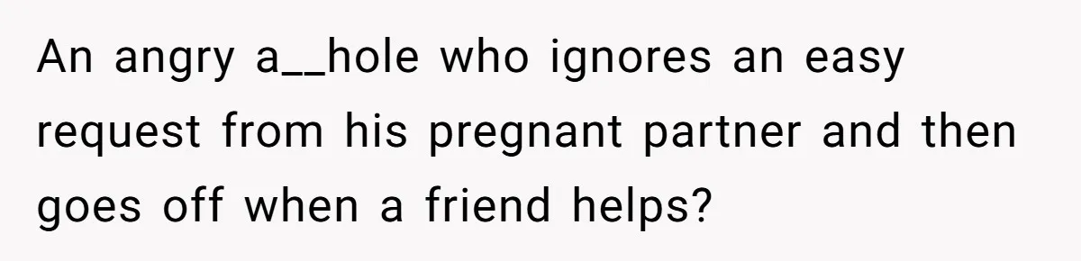 An angry a__hole who ignores an easy request from his pregnant partner and then goes off when a friend helps?