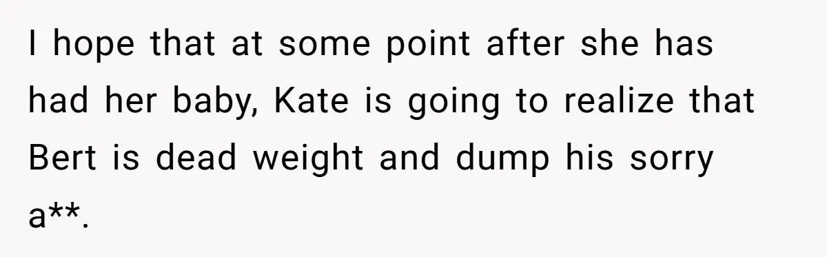 I hope that at some point after she has had her baby, Kate is going to realize that Bert is dead weight and dump his sorry a**.