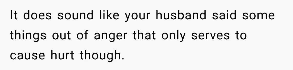 It does sound like your husband said some things out of anger that only serves to cause hurt though.