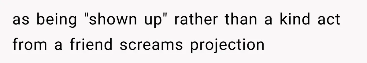 as being "shown up" rather than a kind act from a friend screams projection