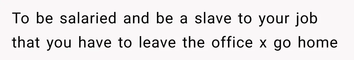To be salaried and be a slave to your job that you have to leave the office x go home