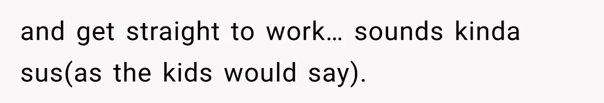 and get straight to work… sounds kinda sus(as the kids would say).