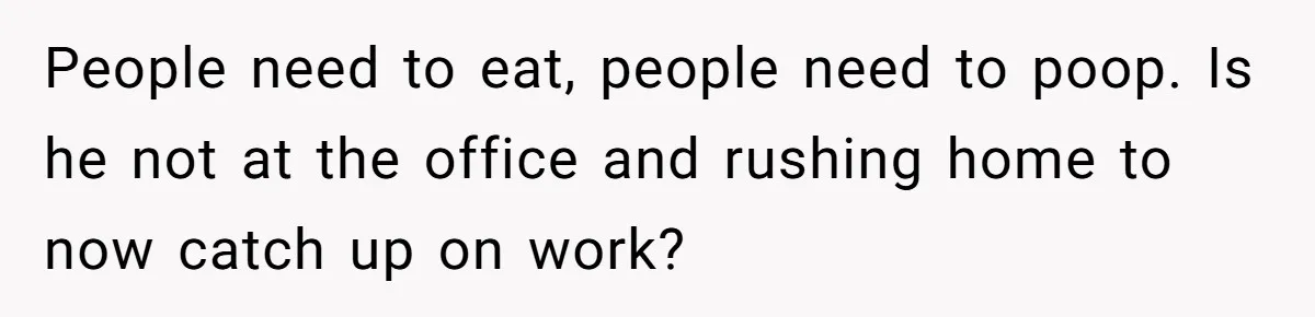 People need to eat, people need to poop. Is he not at the office and rushing home to now catch up on work?